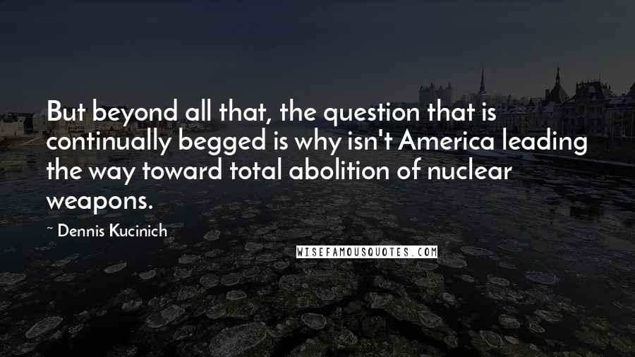 Dennis Kucinich Quotes: But beyond all that, the question that is continually begged is why isn't America leading the way toward total abolition of nuclear weapons.