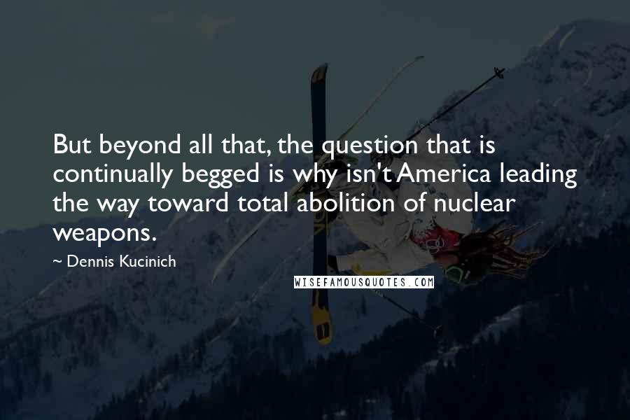 Dennis Kucinich Quotes: But beyond all that, the question that is continually begged is why isn't America leading the way toward total abolition of nuclear weapons.