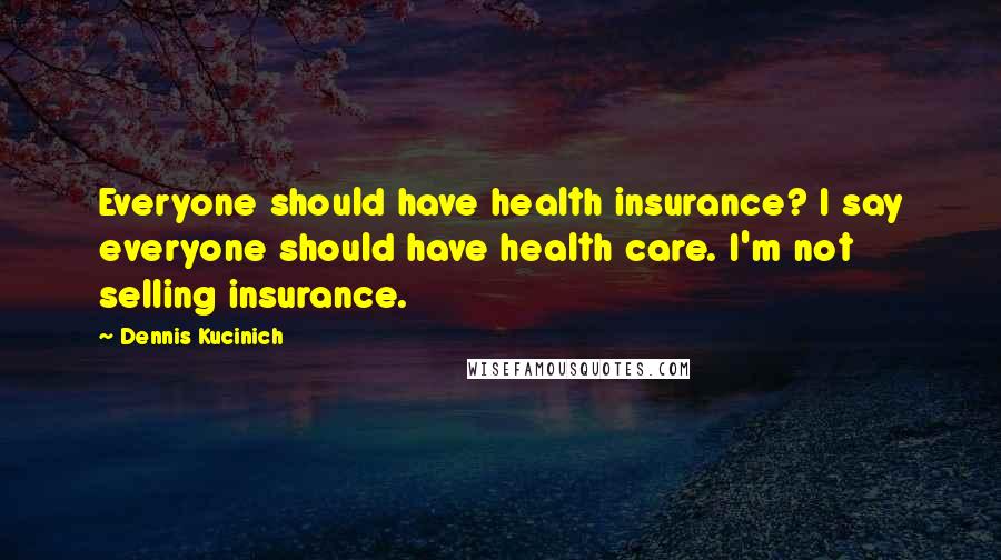 Dennis Kucinich Quotes: Everyone should have health insurance? I say everyone should have health care. I'm not selling insurance.