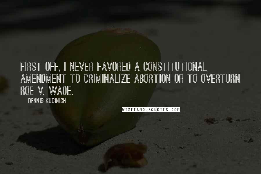 Dennis Kucinich Quotes: First off, I never favored a constitutional amendment to criminalize abortion or to overturn Roe v. Wade.