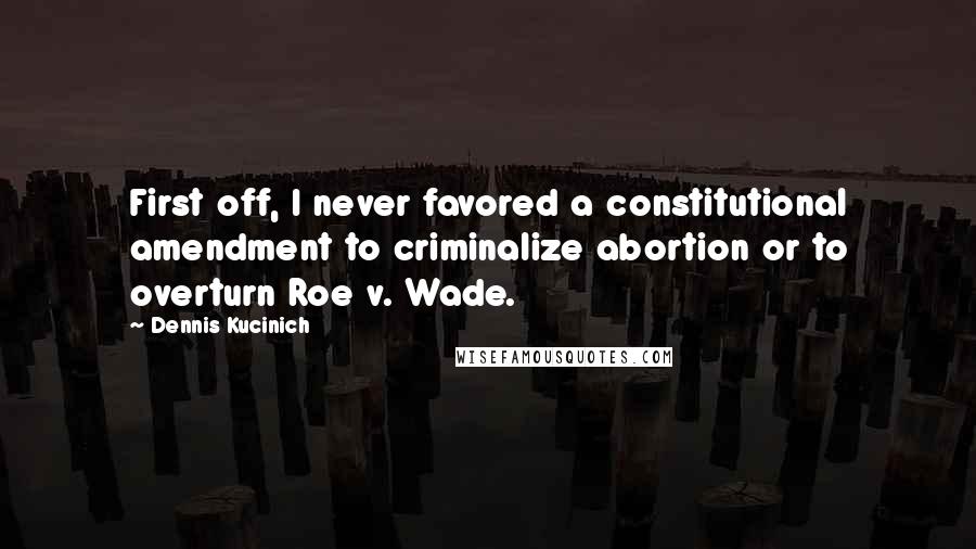 Dennis Kucinich Quotes: First off, I never favored a constitutional amendment to criminalize abortion or to overturn Roe v. Wade.