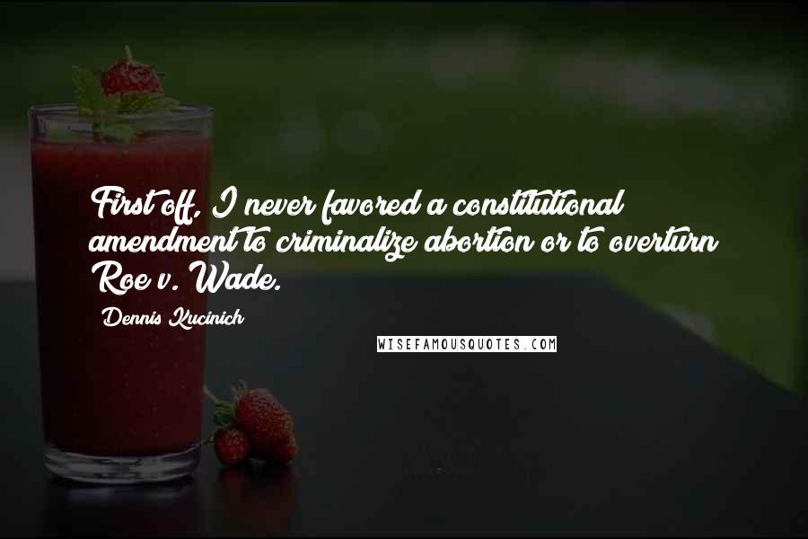 Dennis Kucinich Quotes: First off, I never favored a constitutional amendment to criminalize abortion or to overturn Roe v. Wade.