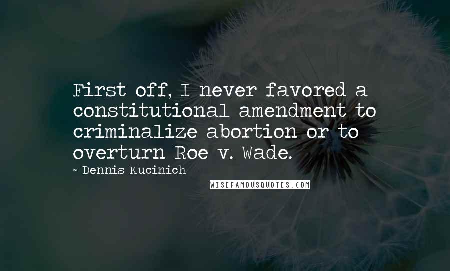 Dennis Kucinich Quotes: First off, I never favored a constitutional amendment to criminalize abortion or to overturn Roe v. Wade.