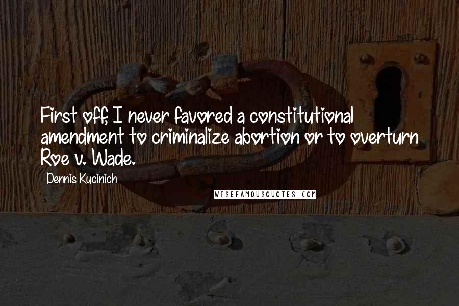 Dennis Kucinich Quotes: First off, I never favored a constitutional amendment to criminalize abortion or to overturn Roe v. Wade.