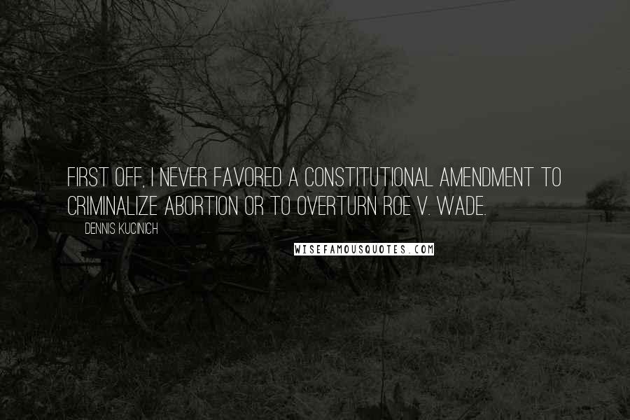 Dennis Kucinich Quotes: First off, I never favored a constitutional amendment to criminalize abortion or to overturn Roe v. Wade.