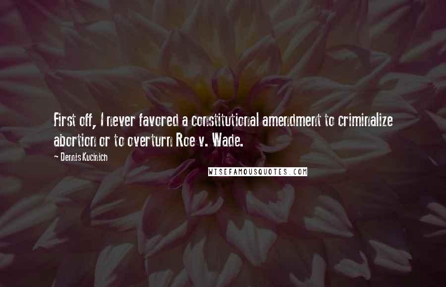 Dennis Kucinich Quotes: First off, I never favored a constitutional amendment to criminalize abortion or to overturn Roe v. Wade.
