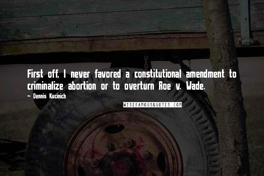 Dennis Kucinich Quotes: First off, I never favored a constitutional amendment to criminalize abortion or to overturn Roe v. Wade.