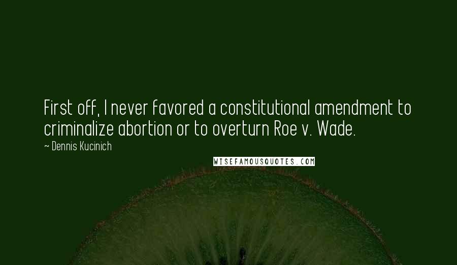 Dennis Kucinich Quotes: First off, I never favored a constitutional amendment to criminalize abortion or to overturn Roe v. Wade.