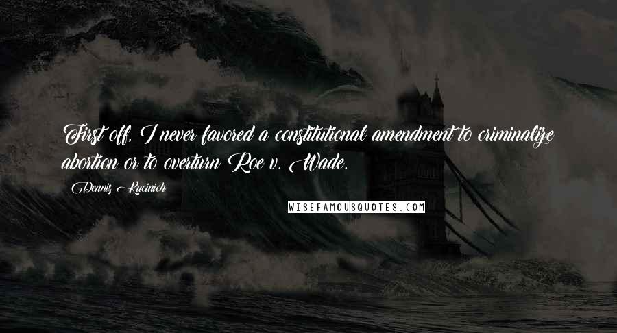 Dennis Kucinich Quotes: First off, I never favored a constitutional amendment to criminalize abortion or to overturn Roe v. Wade.