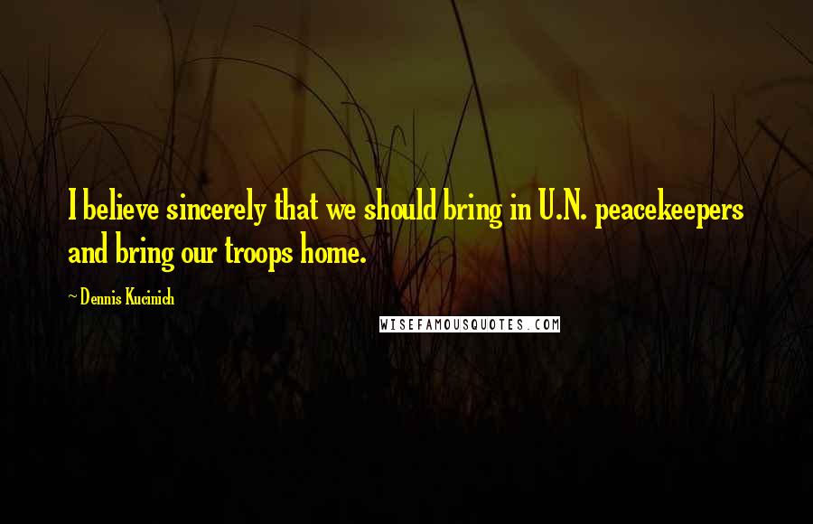 Dennis Kucinich Quotes: I believe sincerely that we should bring in U.N. peacekeepers and bring our troops home.