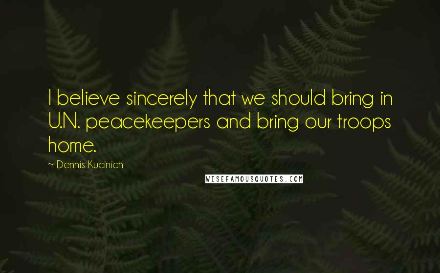 Dennis Kucinich Quotes: I believe sincerely that we should bring in U.N. peacekeepers and bring our troops home.