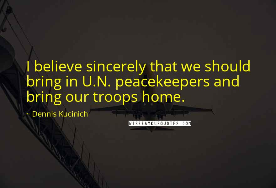 Dennis Kucinich Quotes: I believe sincerely that we should bring in U.N. peacekeepers and bring our troops home.