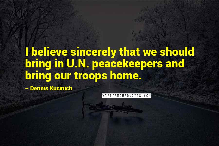 Dennis Kucinich Quotes: I believe sincerely that we should bring in U.N. peacekeepers and bring our troops home.