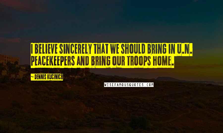 Dennis Kucinich Quotes: I believe sincerely that we should bring in U.N. peacekeepers and bring our troops home.