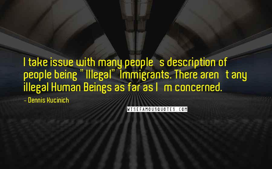 Dennis Kucinich Quotes: I take issue with many people's description of people being "Illegal" Immigrants. There aren't any illegal Human Beings as far as I'm concerned.