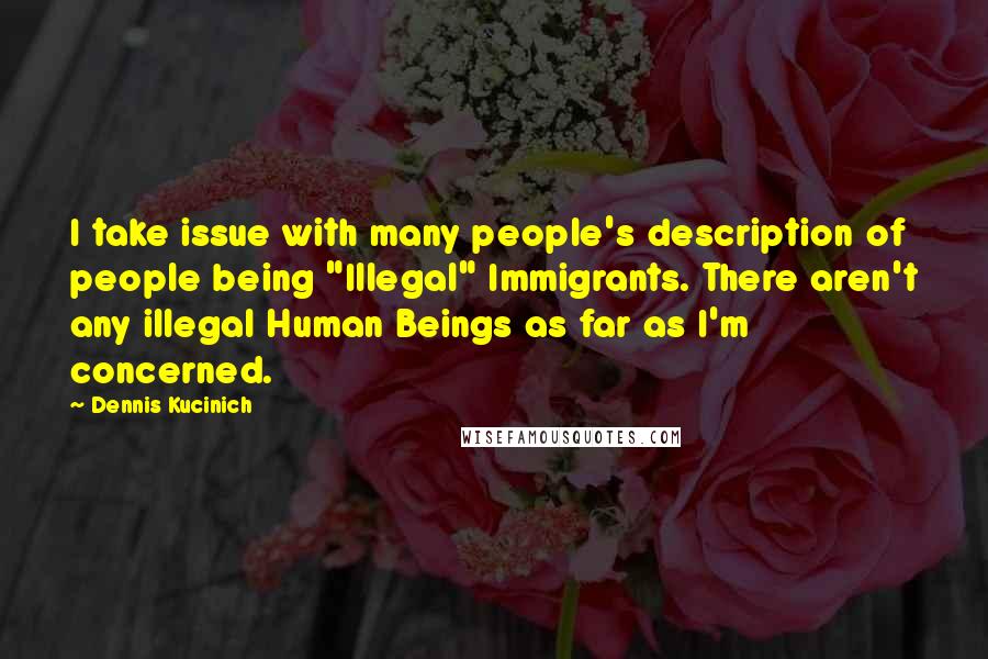 Dennis Kucinich Quotes: I take issue with many people's description of people being "Illegal" Immigrants. There aren't any illegal Human Beings as far as I'm concerned.