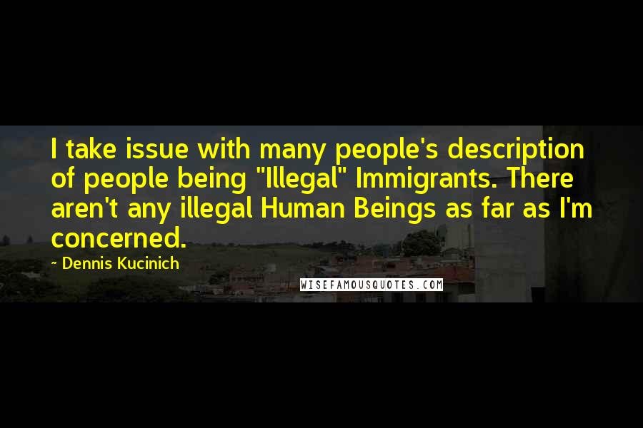 Dennis Kucinich Quotes: I take issue with many people's description of people being "Illegal" Immigrants. There aren't any illegal Human Beings as far as I'm concerned.