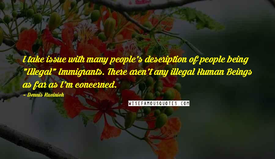 Dennis Kucinich Quotes: I take issue with many people's description of people being "Illegal" Immigrants. There aren't any illegal Human Beings as far as I'm concerned.