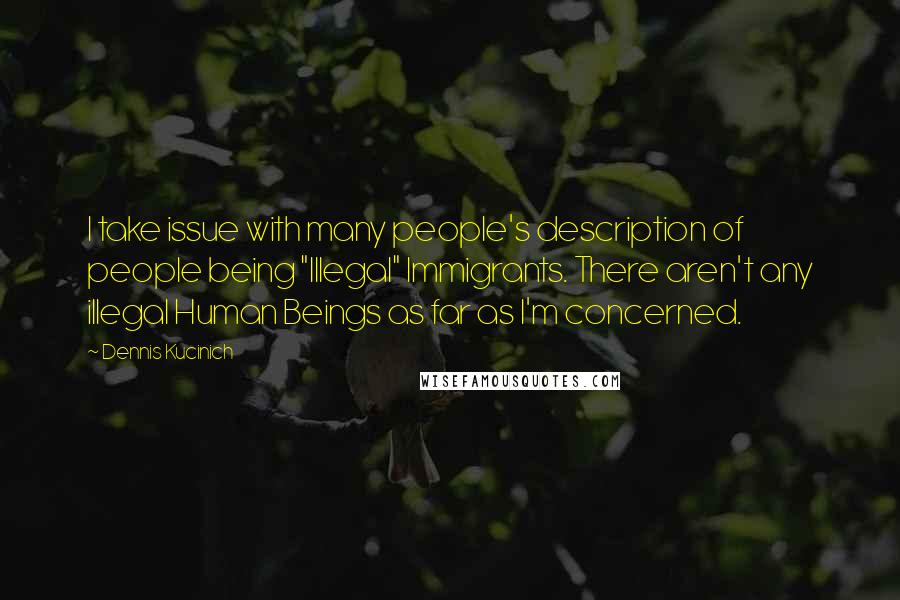 Dennis Kucinich Quotes: I take issue with many people's description of people being "Illegal" Immigrants. There aren't any illegal Human Beings as far as I'm concerned.