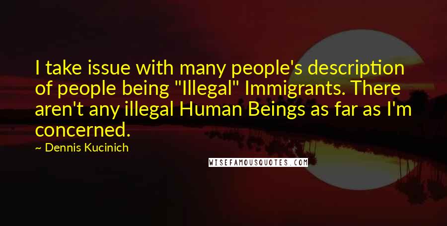 Dennis Kucinich Quotes: I take issue with many people's description of people being "Illegal" Immigrants. There aren't any illegal Human Beings as far as I'm concerned.