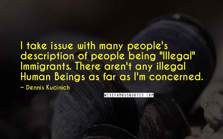 Dennis Kucinich Quotes: I take issue with many people's description of people being "Illegal" Immigrants. There aren't any illegal Human Beings as far as I'm concerned.