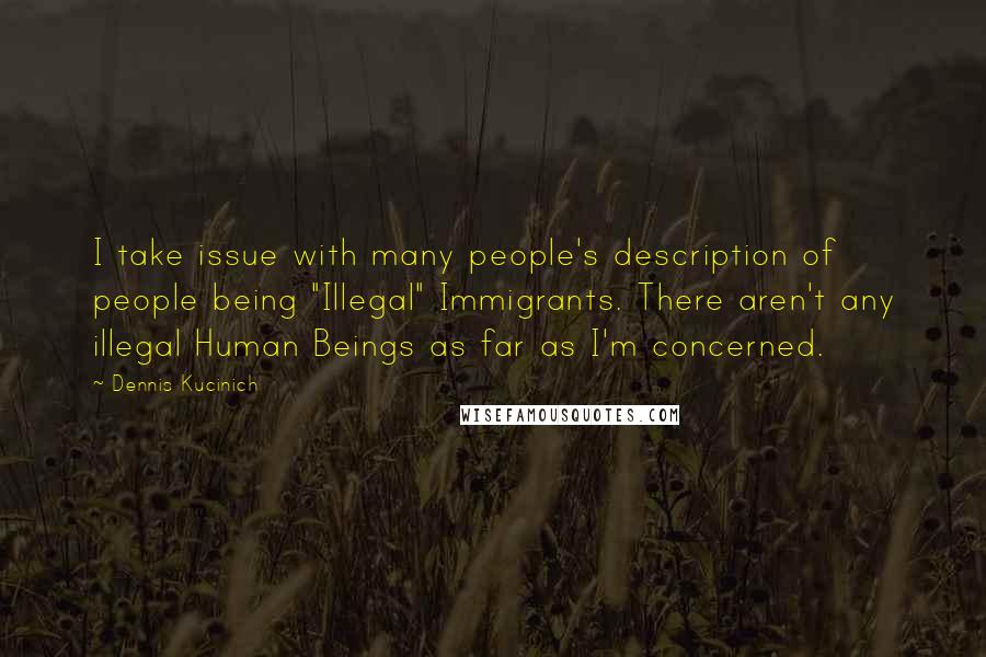 Dennis Kucinich Quotes: I take issue with many people's description of people being "Illegal" Immigrants. There aren't any illegal Human Beings as far as I'm concerned.