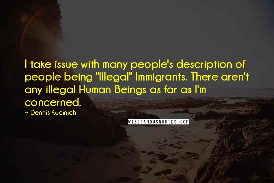 Dennis Kucinich Quotes: I take issue with many people's description of people being "Illegal" Immigrants. There aren't any illegal Human Beings as far as I'm concerned.