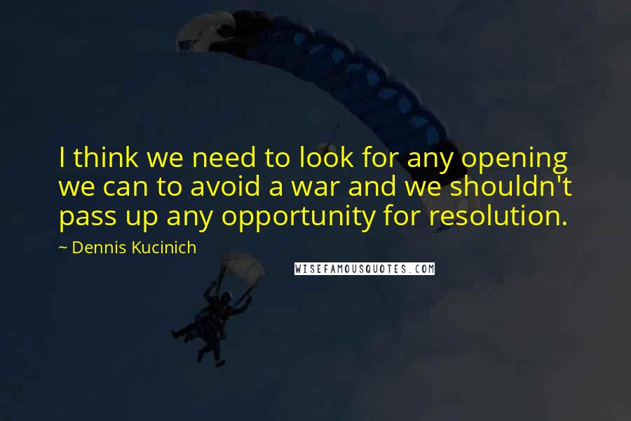 Dennis Kucinich Quotes: I think we need to look for any opening we can to avoid a war and we shouldn't pass up any opportunity for resolution.