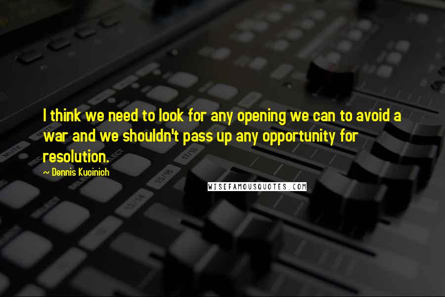 Dennis Kucinich Quotes: I think we need to look for any opening we can to avoid a war and we shouldn't pass up any opportunity for resolution.