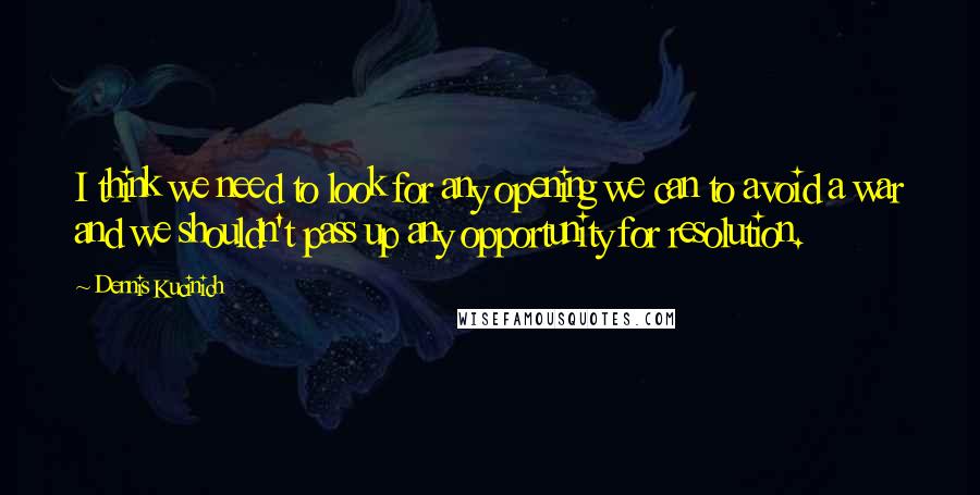 Dennis Kucinich Quotes: I think we need to look for any opening we can to avoid a war and we shouldn't pass up any opportunity for resolution.