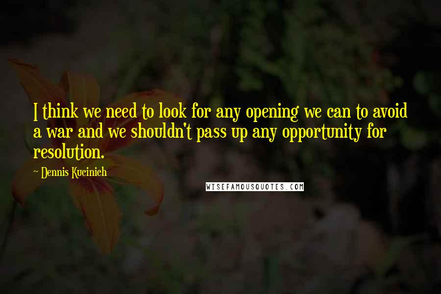 Dennis Kucinich Quotes: I think we need to look for any opening we can to avoid a war and we shouldn't pass up any opportunity for resolution.