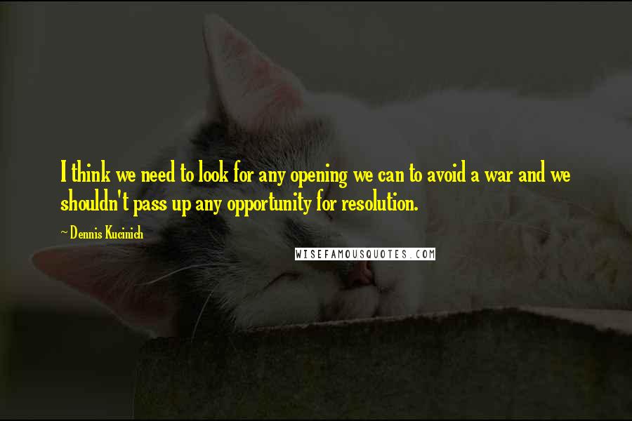 Dennis Kucinich Quotes: I think we need to look for any opening we can to avoid a war and we shouldn't pass up any opportunity for resolution.