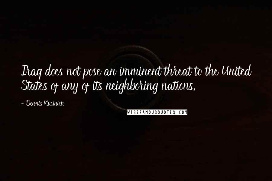 Dennis Kucinich Quotes: Iraq does not pose an imminent threat to the United States of any of its neighboring nations.