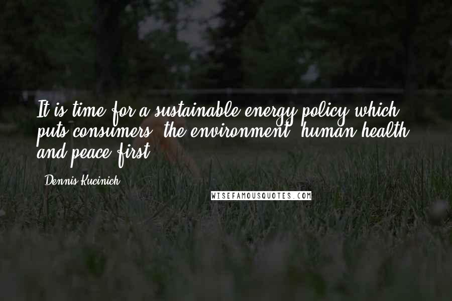 Dennis Kucinich Quotes: It is time for a sustainable energy policy which puts consumers, the environment, human health, and peace first.
