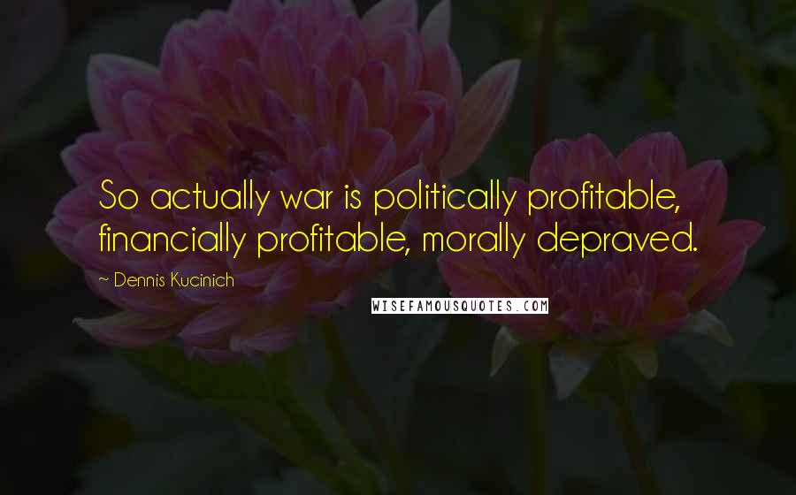 Dennis Kucinich Quotes: So actually war is politically profitable, financially profitable, morally depraved.
