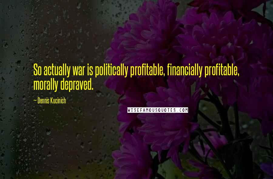 Dennis Kucinich Quotes: So actually war is politically profitable, financially profitable, morally depraved.