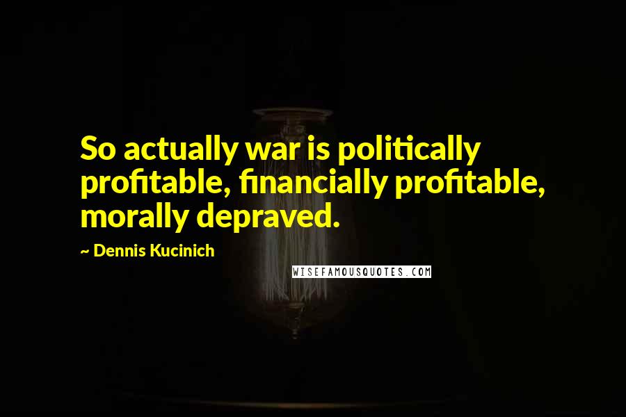 Dennis Kucinich Quotes: So actually war is politically profitable, financially profitable, morally depraved.