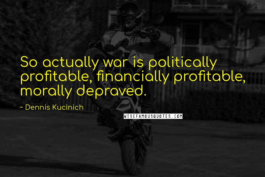 Dennis Kucinich Quotes: So actually war is politically profitable, financially profitable, morally depraved.