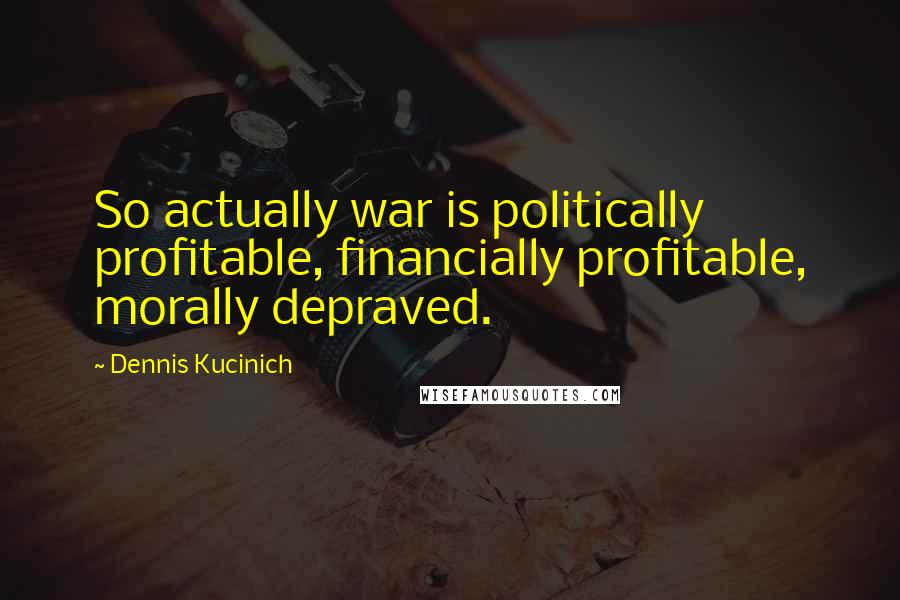 Dennis Kucinich Quotes: So actually war is politically profitable, financially profitable, morally depraved.