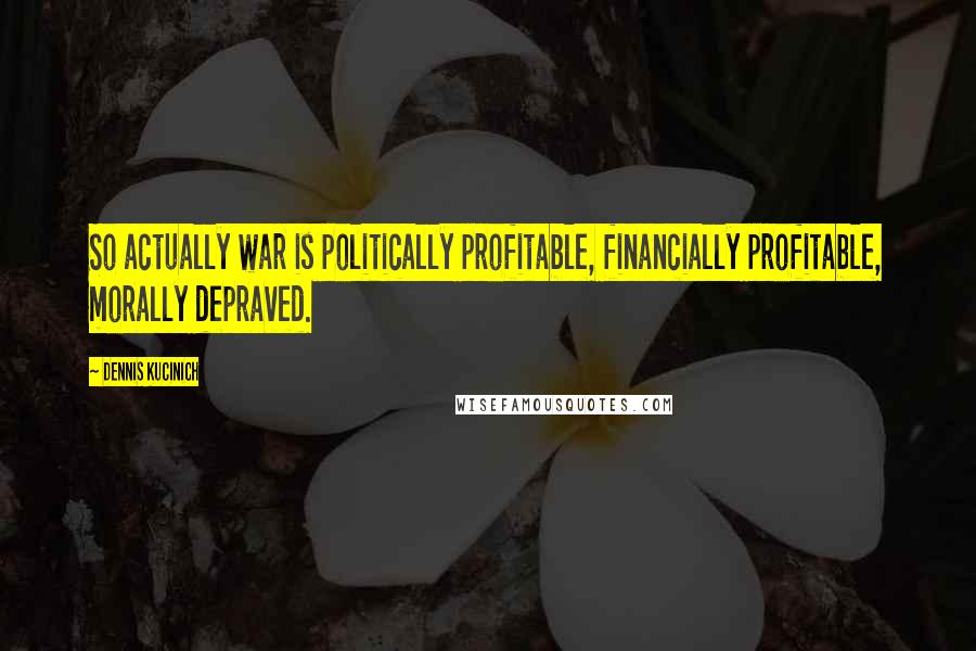 Dennis Kucinich Quotes: So actually war is politically profitable, financially profitable, morally depraved.