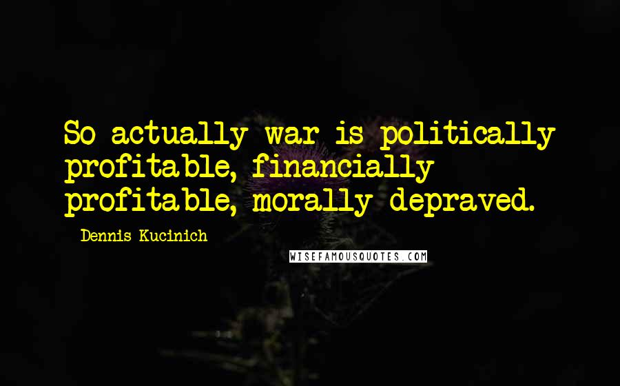 Dennis Kucinich Quotes: So actually war is politically profitable, financially profitable, morally depraved.