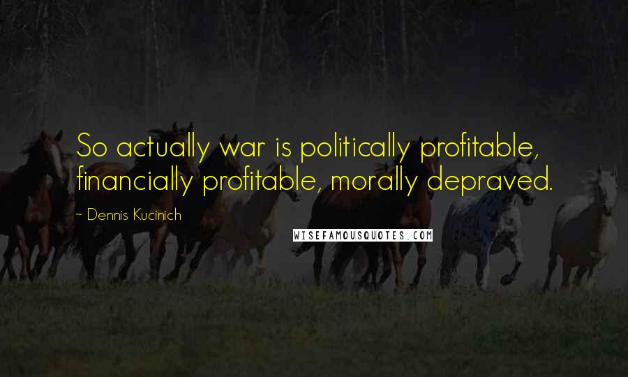 Dennis Kucinich Quotes: So actually war is politically profitable, financially profitable, morally depraved.