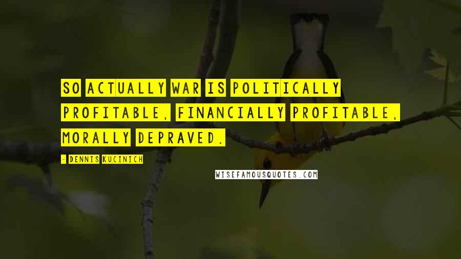 Dennis Kucinich Quotes: So actually war is politically profitable, financially profitable, morally depraved.