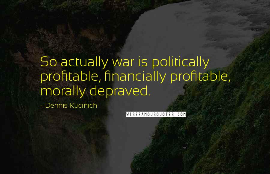 Dennis Kucinich Quotes: So actually war is politically profitable, financially profitable, morally depraved.