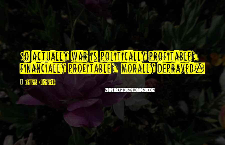 Dennis Kucinich Quotes: So actually war is politically profitable, financially profitable, morally depraved.