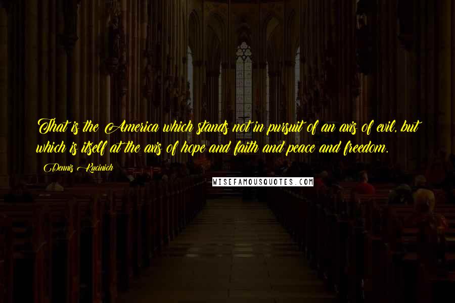 Dennis Kucinich Quotes: That is the America which stands not in pursuit of an axis of evil, but which is itself at the axis of hope and faith and peace and freedom.