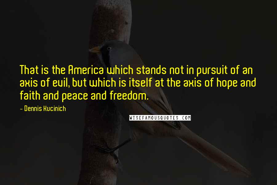 Dennis Kucinich Quotes: That is the America which stands not in pursuit of an axis of evil, but which is itself at the axis of hope and faith and peace and freedom.