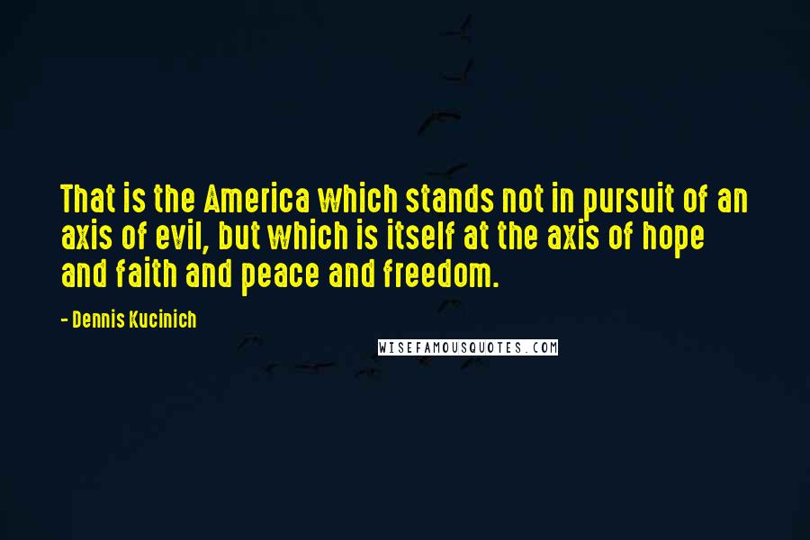 Dennis Kucinich Quotes: That is the America which stands not in pursuit of an axis of evil, but which is itself at the axis of hope and faith and peace and freedom.