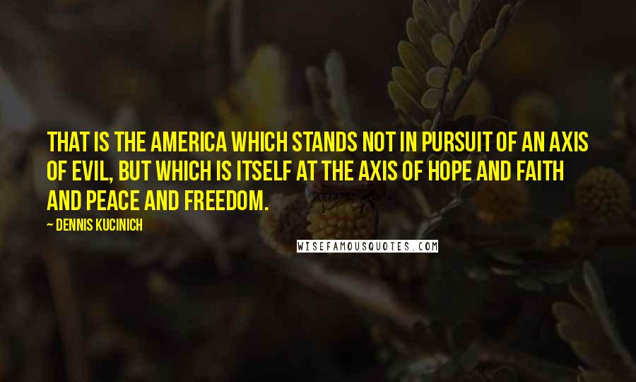 Dennis Kucinich Quotes: That is the America which stands not in pursuit of an axis of evil, but which is itself at the axis of hope and faith and peace and freedom.