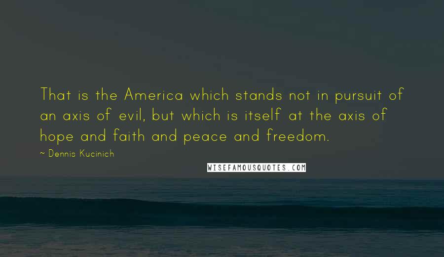 Dennis Kucinich Quotes: That is the America which stands not in pursuit of an axis of evil, but which is itself at the axis of hope and faith and peace and freedom.